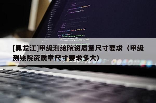 [黑龍江]甲級測繪院資質(zhì)章尺寸要求（甲級測繪院資質(zhì)章尺寸要求多大）
