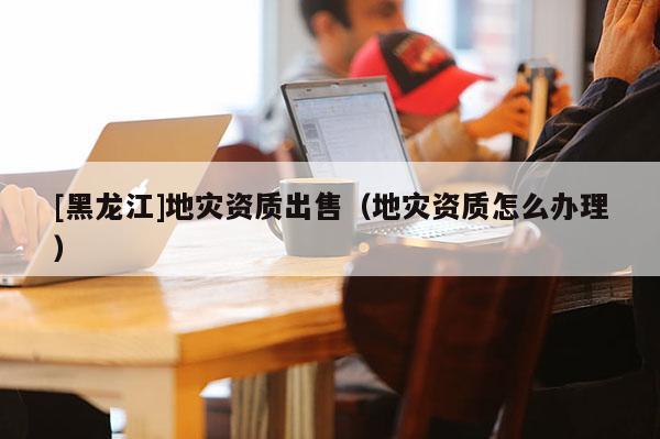 [黑龍江]地災(zāi)資質(zhì)出售（地災(zāi)資質(zhì)怎么辦理）