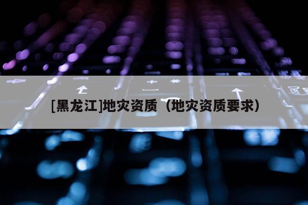 [黑龍江]地災資質(zhì)（地災資質(zhì)要求）