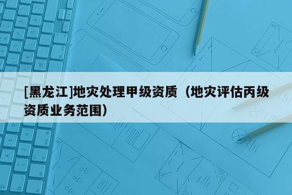 [黑龍江]地災(zāi)處理甲級資質(zhì)（地災(zāi)評估丙級資質(zhì)業(yè)務(wù)范圍）