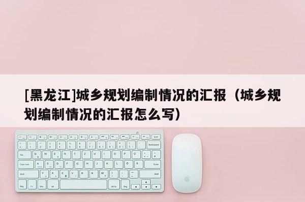 [黑龍江]城鄉(xiāng)規(guī)劃編制情況的匯報(bào)（城鄉(xiāng)規(guī)劃編制情況的匯報(bào)怎么寫）