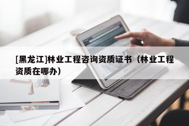 [黑龍江]林業(yè)工程咨詢資質(zhì)證書（林業(yè)工程資質(zhì)在哪辦）
