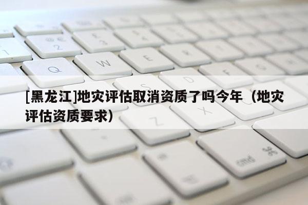 [黑龍江]地災(zāi)評估取消資質(zhì)了嗎今年（地災(zāi)評估資質(zhì)要求）