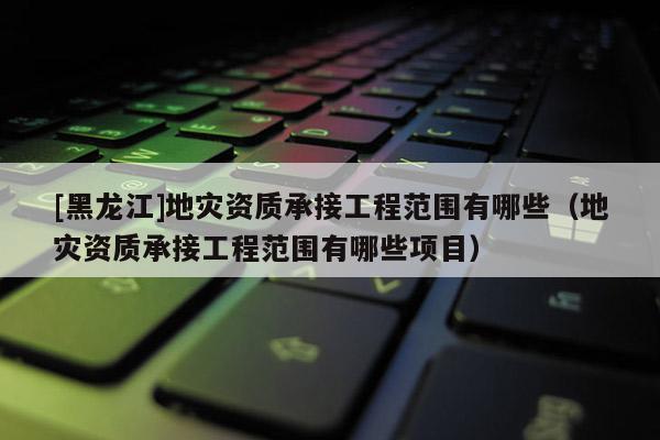 [黑龍江]地災(zāi)資質(zhì)承接工程范圍有哪些（地災(zāi)資質(zhì)承接工程范圍有哪些項目）