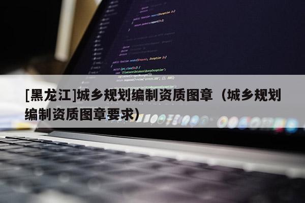 [黑龍江]城鄉(xiāng)規(guī)劃編制資質(zhì)圖章（城鄉(xiāng)規(guī)劃編制資質(zhì)圖章要求）