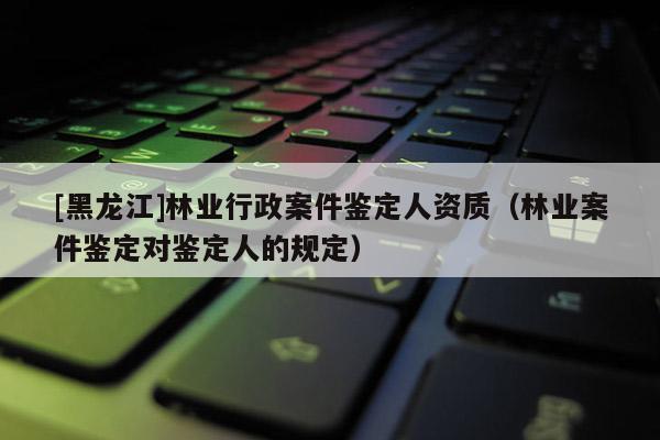 [黑龍江]林業(yè)行政案件鑒定人資質(zhì)（林業(yè)案件鑒定對(duì)鑒定人的規(guī)定）