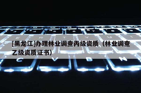 [黑龍江]辦理林業(yè)調(diào)查丙級(jí)資質(zhì)（林業(yè)調(diào)查乙級(jí)資質(zhì)證書）