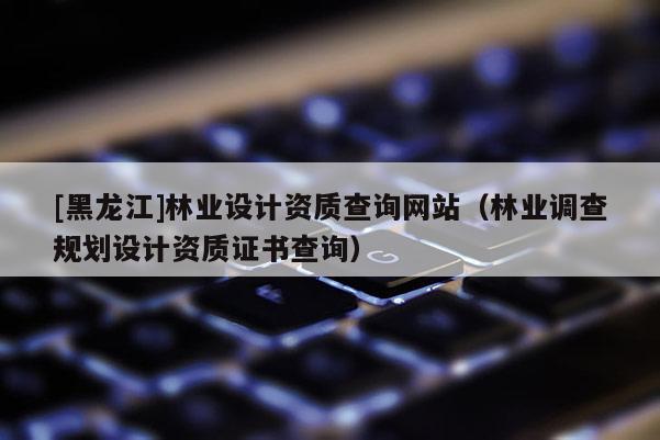 [黑龍江]林業(yè)設(shè)計(jì)資質(zhì)查詢網(wǎng)站（林業(yè)調(diào)查規(guī)劃設(shè)計(jì)資質(zhì)證書查詢）
