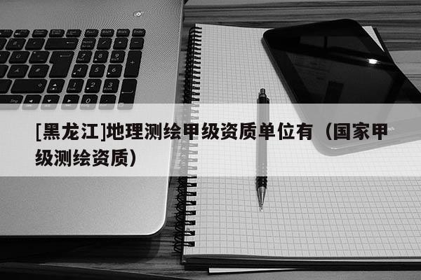 [黑龍江]地理測繪甲級資質(zhì)單位有（國家甲級測繪資質(zhì)）