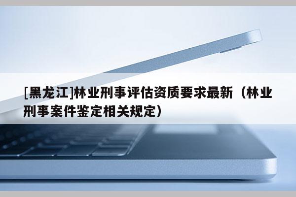 [黑龍江]林業(yè)刑事評估資質(zhì)要求最新（林業(yè)刑事案件鑒定相關(guān)規(guī)定）