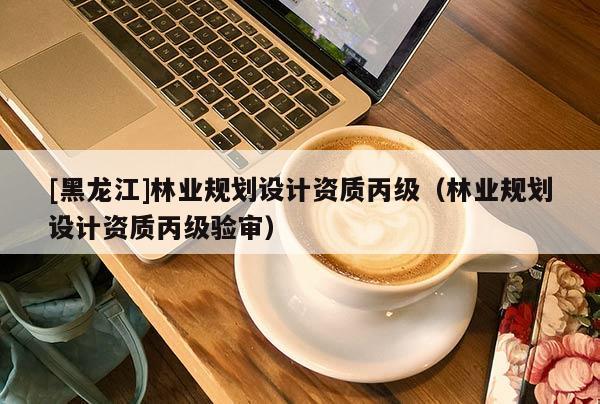 [黑龍江]林業(yè)規(guī)劃設計資質丙級（林業(yè)規(guī)劃設計資質丙級驗審）