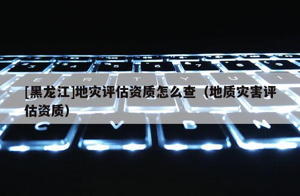 [黑龍江]地災(zāi)評(píng)估資質(zhì)怎么查（地質(zhì)災(zāi)害評(píng)估資質(zhì)）