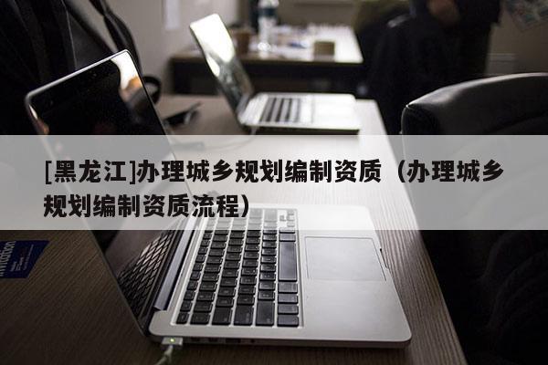 [黑龍江]辦理城鄉(xiāng)規(guī)劃編制資質(zhì)（辦理城鄉(xiāng)規(guī)劃編制資質(zhì)流程）