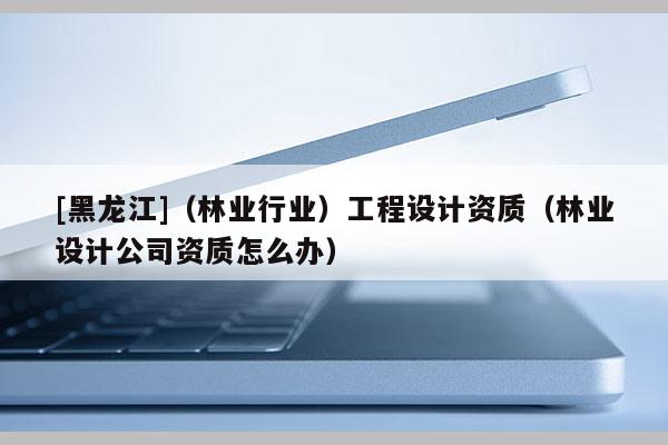 [黑龍江]（林業(yè)行業(yè)）工程設(shè)計(jì)資質(zhì)（林業(yè)設(shè)計(jì)公司資質(zhì)怎么辦）