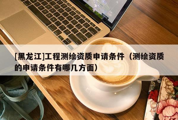 [黑龍江]工程測繪資質(zhì)申請條件（測繪資質(zhì)的申請條件有哪幾方面）