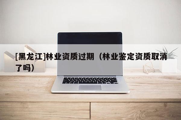 [黑龍江]林業(yè)資質(zhì)過期（林業(yè)鑒定資質(zhì)取消了嗎）