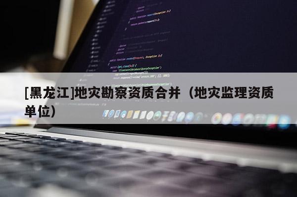 [黑龍江]地災(zāi)勘察資質(zhì)合并（地災(zāi)監(jiān)理資質(zhì)單位）