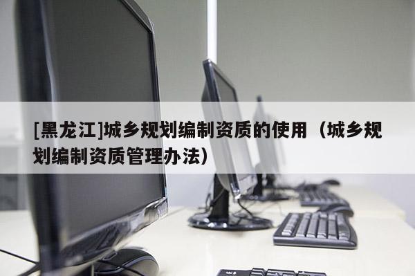 [黑龍江]城鄉(xiāng)規(guī)劃編制資質(zhì)的使用（城鄉(xiāng)規(guī)劃編制資質(zhì)管理辦法）