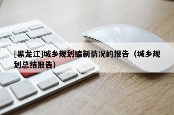 [黑龍江]城鄉(xiāng)規(guī)劃編制情況的報告（城鄉(xiāng)規(guī)劃總結(jié)報告）