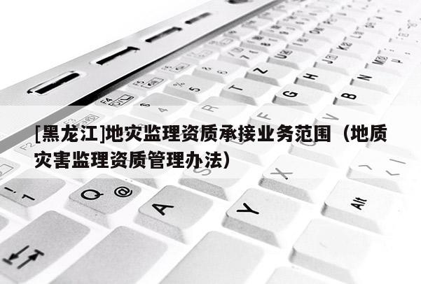 [黑龍江]地災監(jiān)理資質(zhì)承接業(yè)務范圍（地質(zhì)災害監(jiān)理資質(zhì)管理辦法）