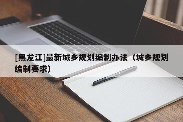 [黑龍江]最新城鄉(xiāng)規(guī)劃編制辦法（城鄉(xiāng)規(guī)劃編制要求）
