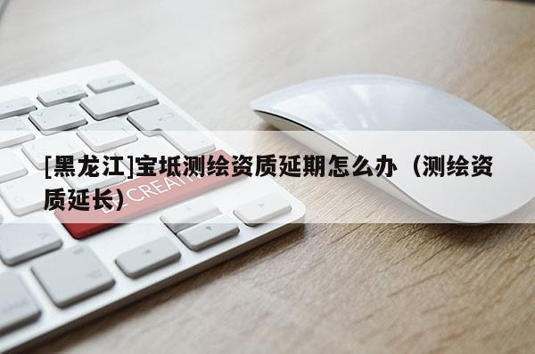 [黑龍江]寶坻測繪資質(zhì)延期怎么辦（測繪資質(zhì)延長）