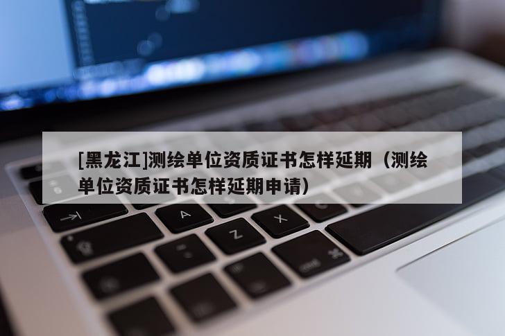 [黑龍江]測繪單位資質證書怎樣延期（測繪單位資質證書怎樣延期申請）