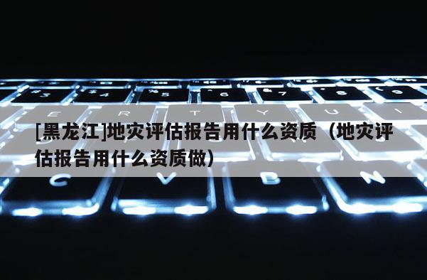 [黑龍江]地災(zāi)評估報告用什么資質(zhì)（地災(zāi)評估報告用什么資質(zhì)做）
