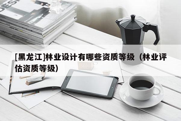 [黑龍江]林業(yè)設(shè)計有哪些資質(zhì)等級（林業(yè)評估資質(zhì)等級）