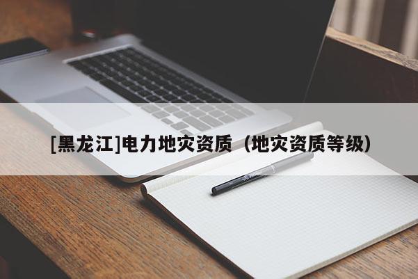 [黑龍江]電力地災(zāi)資質(zhì)（地災(zāi)資質(zhì)等級）
