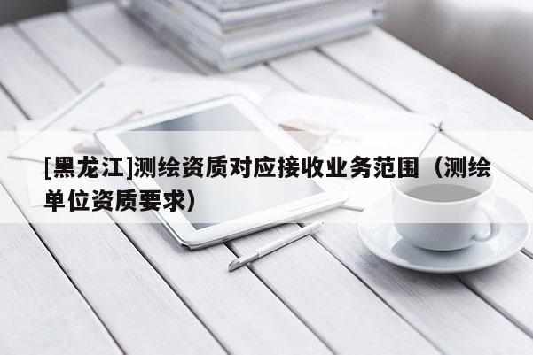 [黑龍江]測(cè)繪資質(zhì)對(duì)應(yīng)接收業(yè)務(wù)范圍（測(cè)繪單位資質(zhì)要求）