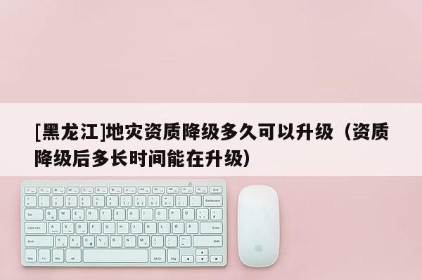 [黑龍江]地災(zāi)資質(zhì)降級多久可以升級（資質(zhì)降級后多長時間能在升級）