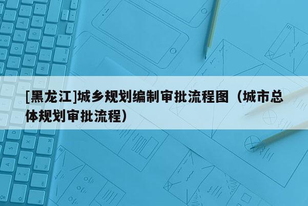 [黑龍江]城鄉(xiāng)規(guī)劃編制審批流程圖（城市總體規(guī)劃審批流程）