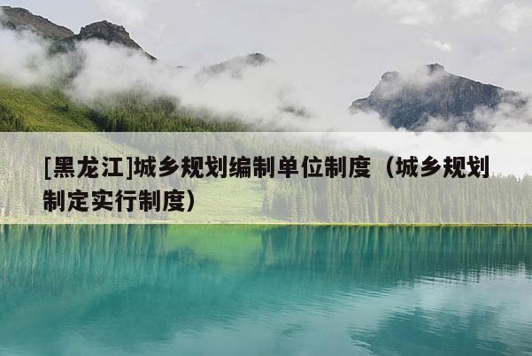 [黑龍江]城鄉(xiāng)規(guī)劃編制單位制度（城鄉(xiāng)規(guī)劃制定實(shí)行制度）