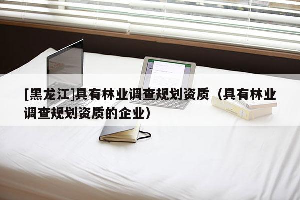 [黑龍江]具有林業(yè)調(diào)查規(guī)劃資質(zhì)（具有林業(yè)調(diào)查規(guī)劃資質(zhì)的企業(yè)）