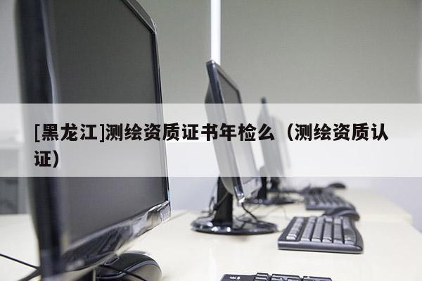 [黑龍江]測繪資質證書年檢么（測繪資質認證）