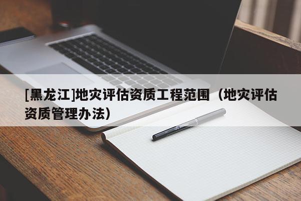 [黑龍江]地災(zāi)評(píng)估資質(zhì)工程范圍（地災(zāi)評(píng)估資質(zhì)管理辦法）