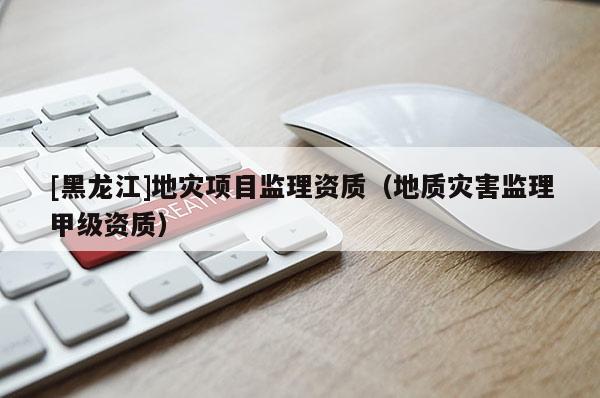 [黑龍江]地災(zāi)項目監(jiān)理資質(zhì)（地質(zhì)災(zāi)害監(jiān)理甲級資質(zhì)）