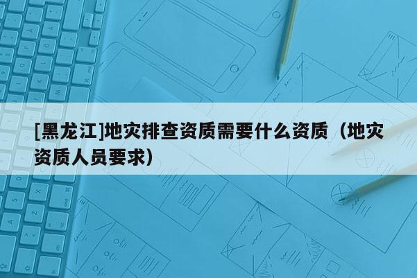 [黑龍江]地災(zāi)排查資質(zhì)需要什么資質(zhì)（地災(zāi)資質(zhì)人員要求）