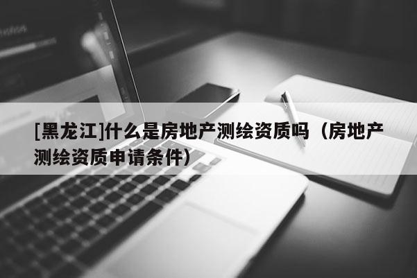 [黑龍江]什么是房地產(chǎn)測(cè)繪資質(zhì)嗎（房地產(chǎn)測(cè)繪資質(zhì)申請(qǐng)條件）