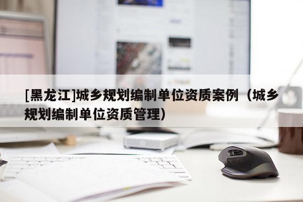 [黑龍江]城鄉(xiāng)規(guī)劃編制單位資質(zhì)案例（城鄉(xiāng)規(guī)劃編制單位資質(zhì)管理）