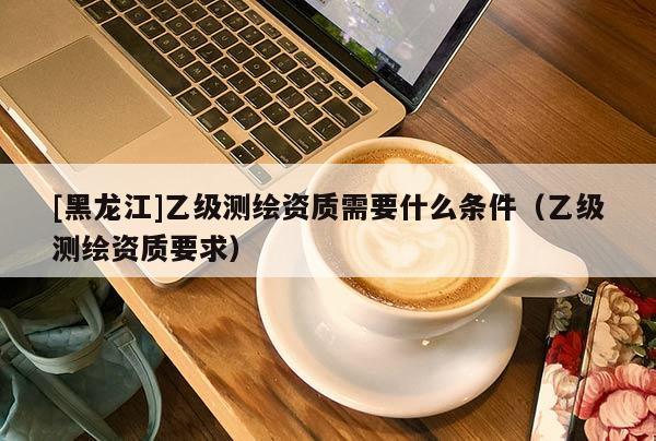 [黑龍江]乙級測繪資質(zhì)需要什么條件（乙級測繪資質(zhì)要求）