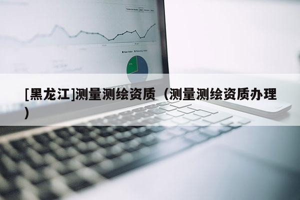 [黑龍江]測量測繪資質(zhì)（測量測繪資質(zhì)辦理）