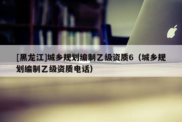 [黑龍江]城鄉(xiāng)規(guī)劃編制乙級(jí)資質(zhì)6（城鄉(xiāng)規(guī)劃編制乙級(jí)資質(zhì)電話）