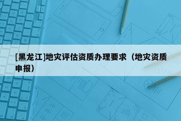 [黑龍江]地災(zāi)評估資質(zhì)辦理要求（地災(zāi)資質(zhì)申報）