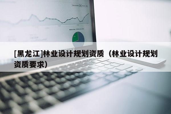 [黑龍江]林業(yè)設(shè)計規(guī)劃資質(zhì)（林業(yè)設(shè)計規(guī)劃資質(zhì)要求）