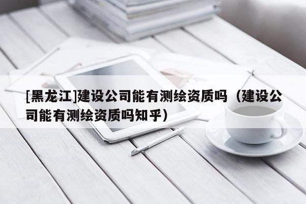[黑龍江]建設(shè)公司能有測繪資質(zhì)嗎（建設(shè)公司能有測繪資質(zhì)嗎知乎）