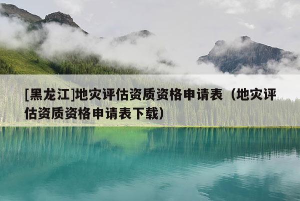 [黑龍江]地災(zāi)評估資質(zhì)資格申請表（地災(zāi)評估資質(zhì)資格申請表下載）