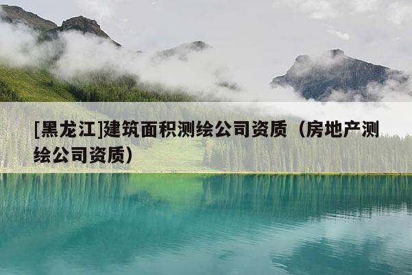 [黑龍江]建筑面積測繪公司資質(zhì)（房地產(chǎn)測繪公司資質(zhì)）