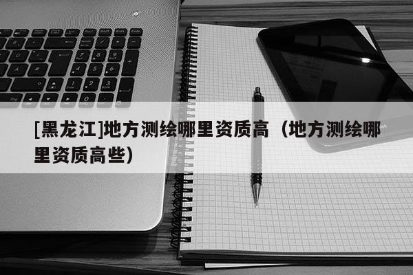 [黑龍江]地方測繪哪里資質(zhì)高（地方測繪哪里資質(zhì)高些）